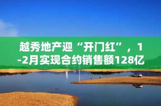 越秀地产迎“开门红”，1-2月实现合约销售额128亿、同比上涨23.8%