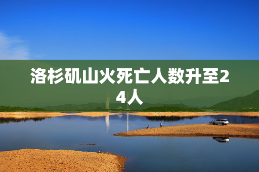 洛杉矶山火死亡人数升至24人