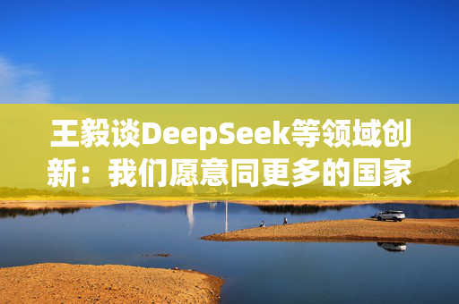 王毅谈DeepSeek等领域创新：我们愿意同更多的国家分享创新成果，同大家一起追逐星辰大海