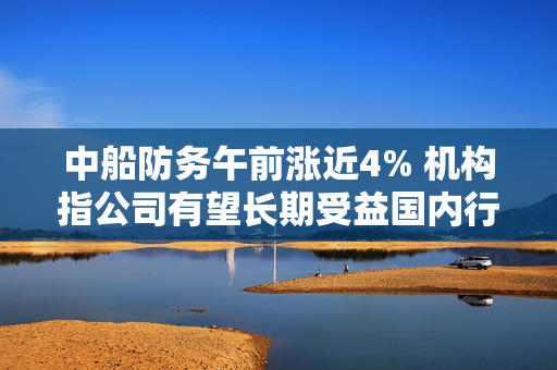 中船防务午前涨近4% 机构指公司有望长期受益国内行业发展