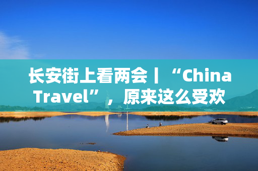 长安街上看两会丨“ChinaTravel”，原来这么受欢迎！