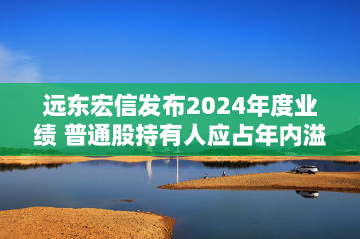 远东宏信发布2024年度业绩 普通股持有人应占年内溢利38.62亿元同比减少37.63%