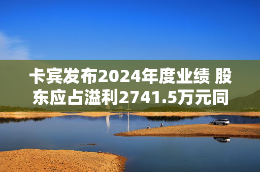 卡宾发布2024年度业绩 股东应占溢利2741.5万元同比增加31.72%