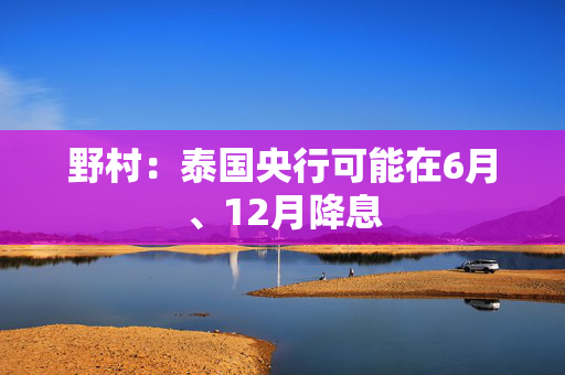 野村：泰国央行可能在6月、12月降息