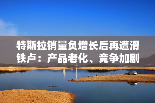 特斯拉销量负增长后再遭滑铁卢：产品老化、竞争加剧 FSD受困于合规问题