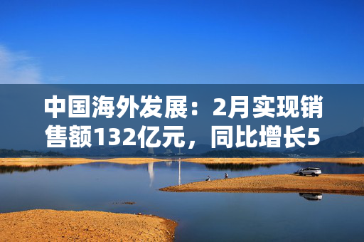 中国海外发展：2月实现销售额132亿元，同比增长55.5%