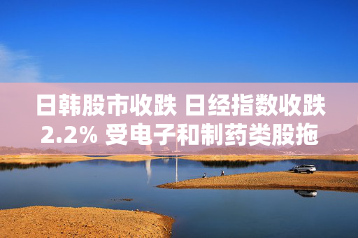 日韩股市收跌 日经指数收跌2.2% 受电子和制药类股拖累