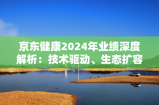 京东健康2024年业绩深度解析：技术驱动、生态扩容下的长期投资价值凸显