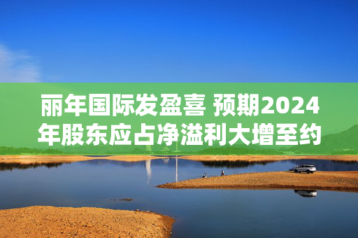 丽年国际发盈喜 预期2024年股东应占净溢利大增至约6000万至8000万港元