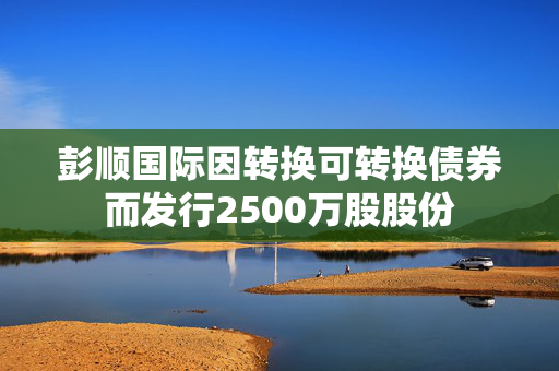 彭顺国际因转换可转换债券而发行2500万股股份