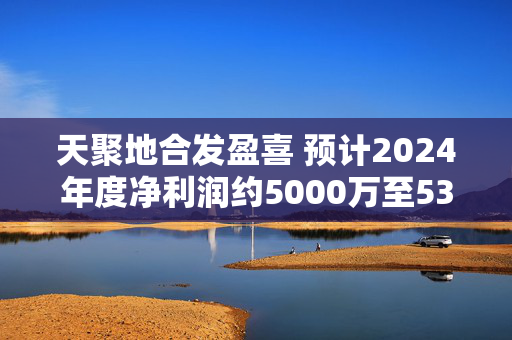 天聚地合发盈喜 预计2024年度净利润约5000万至5300万元