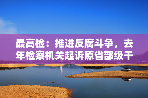 最高检：推进反腐斗争，去年检察机关起诉原省部级干部34人