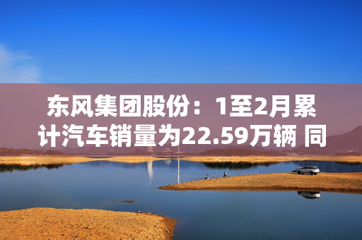 东风集团股份：1至2月累计汽车销量为22.59万辆 同比减少31.8%