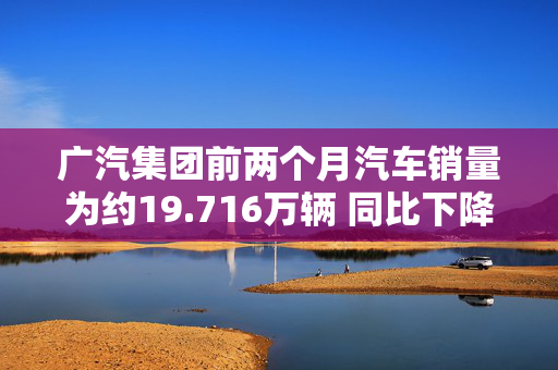 广汽集团前两个月汽车销量为约19.716万辆 同比下降14.42%