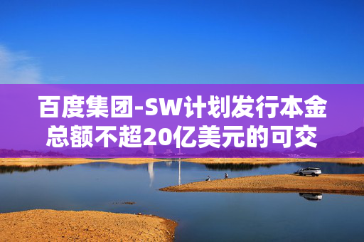 百度集团-SW计划发行本金总额不超20亿美元的可交换债券