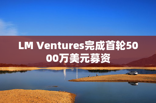 LM Ventures完成首轮5000万美元募资