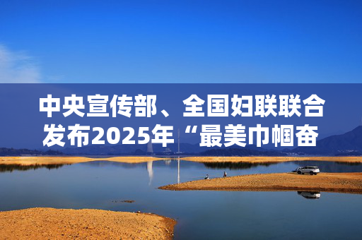 中央宣传部、全国妇联联合发布2025年“最美巾帼奋斗者”先进事迹