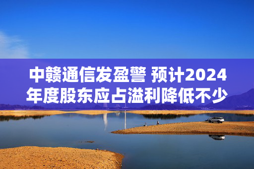 中赣通信发盈警 预计2024年度股东应占溢利降低不少于约85%