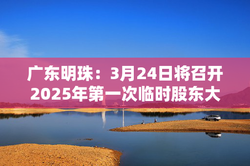 广东明珠：3月24日将召开2025年第一次临时股东大会