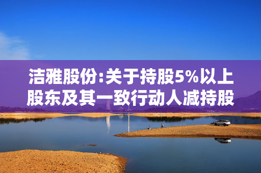 洁雅股份:关于持股5%以上股东及其一致行动人减持股份计划的预披露公告