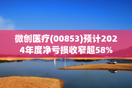 微创医疗(00853)预计2024年度净亏损收窄超58%