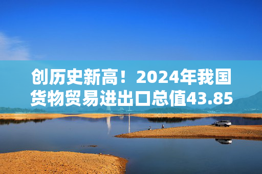 创历史新高！2024年我国货物贸易进出口总值43.85万亿元，同比增长5%