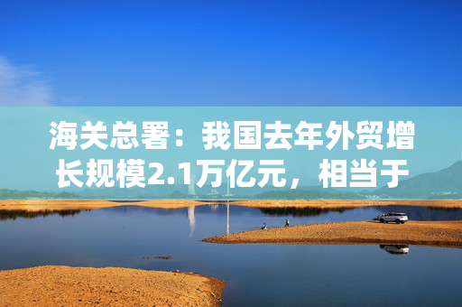 海关总署：我国去年外贸增长规模2.1万亿元，相当于一个中等国家一年的外贸总量