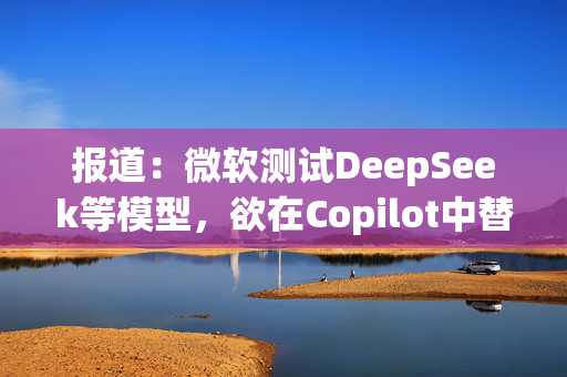 报道：微软测试DeepSeek等模型，欲在Copilot中替代OpenAI