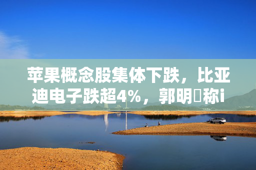 苹果概念股集体下跌，比亚迪电子跌超4%，郭明錤称iPhone出货量增长近乎停滞