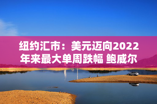 纽约汇市：美元迈向2022年来最大单周跌幅 鲍威尔强调不急于行动