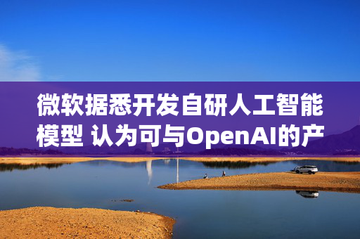 微软据悉开发自研人工智能模型 认为可与OpenAI的产品媲美