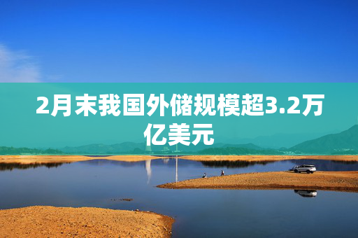 2月末我国外储规模超3.2万亿美元