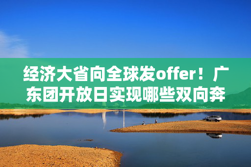 经济大省向全球发offer！广东团开放日实现哪些双向奔赴