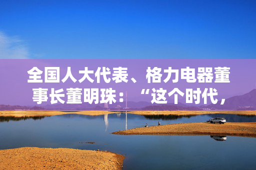 全国人大代表、格力电器董事长董明珠：“这个时代，女性有自己的幸运所在”