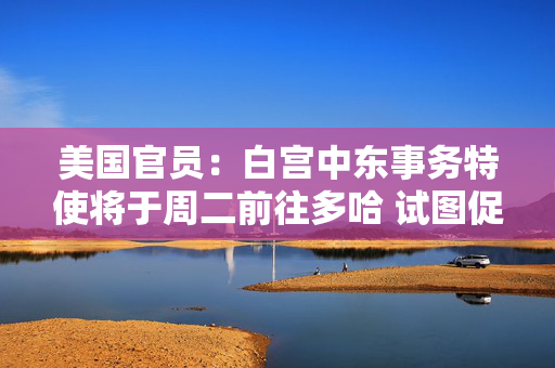 美国官员：白宫中东事务特使将于周二前往多哈 试图促成以色列和哈马斯达成新协议