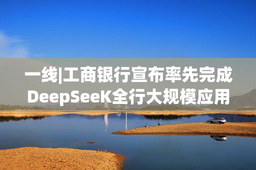 一线|工商银行宣布率先完成DeepSeeK全行大规模应用