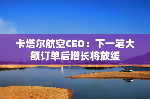 卡塔尔航空CEO：下一笔大额订单后增长将放缓