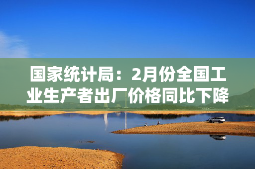 国家统计局：2月份全国工业生产者出厂价格同比下降2.2%，环比下降0.1%