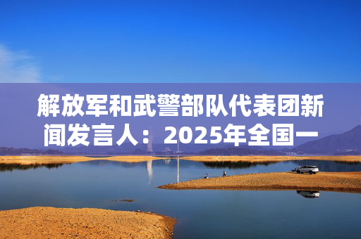 解放军和武警部队代表团新闻发言人：2025年全国一般公共预算安排国防支出1.81万亿元