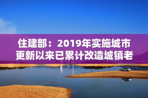 住建部：2019年实施城市更新以来已累计改造城镇老旧小区28万个