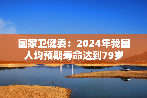 国家卫健委：2024年我国人均预期寿命达到79岁