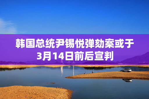 韩国总统尹锡悦弹劾案或于3月14日前后宣判