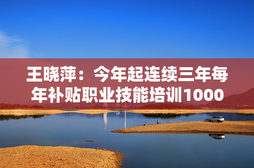 王晓萍：今年起连续三年每年补贴职业技能培训1000万人次以上