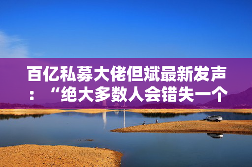 百亿私募大佬但斌最新发声：“绝大多数人会错失一个时代 即便这个时代雷声滚滚”