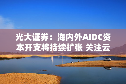 光大证券：海内外AIDC资本开支将持续扩张 关注云厂商投资机会