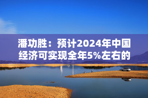 潘功胜：预计2024年中国经济可实现全年5%左右的增长目标