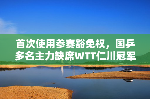 首次使用参赛豁免权，国乒多名主力缺席WTT仁川冠军赛