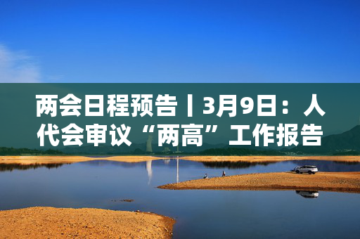 两会日程预告丨3月9日：人代会审议“两高”工作报告等，政协举行第三次全体会议