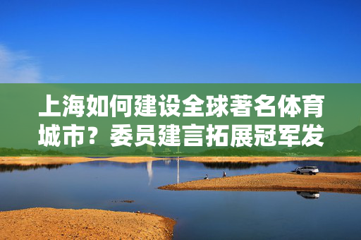 上海如何建设全球著名体育城市？委员建言拓展冠军发展渠道，带动全民健身