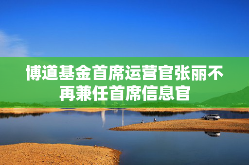 博道基金首席运营官张丽不再兼任首席信息官